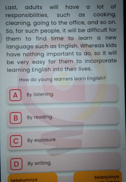 Last, adults will have a lot of
responsibilities, such as cooking,
cleaning, going to the office, and so on.
So, for such people, it will be difficult for
them to find time to learn a new .
language such as English. Whereas kids
have nothing important to do, so it will
be very easy for them to incorporate .
learning English into their lives.
How do young learners learn English?
A By listening.
B By reading.
C By exposure.
D By writing.
Sebelumnya Selanjutnya