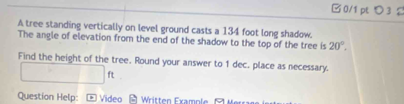 □ 0/1pt つ 3 
A tree standing vertically on level ground casts a 134 foot long shadow. 
The angle of elevation from the end of the shadow to the top of the tree is 20°, 
Find the height of the tree. Round your answer to 1 dec. place as necessary.
□ ft
Question Help: > Video Written Example Merra