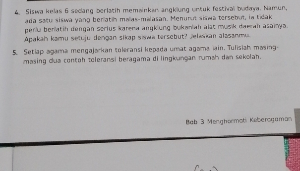 Siswa kelas 6 sedang berlatih memainkan angklung untuk festival budaya. Namun, 
ada satu siswa yang berlatih malas-malasan. Menurut siswa tersebut, ia tidak 
perlu berlatih dengan serius karena angklung bukanlah alat musik daerah asalnya. 
Apakah kamu setuju dengan sikap siswa tersebut? Jelaskan alasanmu. 
5. Setiap agama mengajarkan toleransi kepada umat agama lain. Tulislah masing- 
masing dua contoh toleransi beragama di lingkungan rumah dan sekolah. 
Bab 3 Menghormati Keberagaman