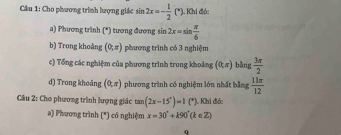 Cho phương trình lượng giác sin 2x=- 1/2 (*). Khi đó: 
a) Phương trình (*) tương đương sin 2x=sin  π /6 
b) Trong khoảng (0;π ) phương trình có 3 nghiệm 
c) Tổng các nghiệm của phương trình trong khoảng (0;π ) bằng  3π /2 
d) Trong khoảng (0;π ) phương trình có nghiệm lớn nhất bằng  11π /12 
* Câu 2: Cho phương trình lượng giác tan (2x-15°)=1 C *). Khi đó: 
a) Phương trình (*) có nghiệm x=30°+k90°(k∈ Z)
9