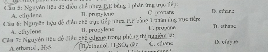 Nguyên liệu để điều chế nhựa P.E bằng 1 phản ứng trực tiếp:
A. ethylene B. propylene C. propane
D. ethane
Câu 6: Nguyên liệu để điều chế trực tiếp nhựa P.P bằng 1 phản ứng trực tiếp:
A. ethylene B. propylene C. propane
D. ethane
Câu 7: Nguyên liệu để điều chế ethene trong phòng thí nghiệm là:
A.ethanol , H_2S B. ethanol, H_2SO_4dac C. ethane D. ethyne