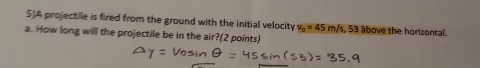 5)A projectile is fired from the ground with the initial velocity v_0=45m/s , 53 ábove the horizontal. 
a. How long will the projectile be in the air?(2 points)