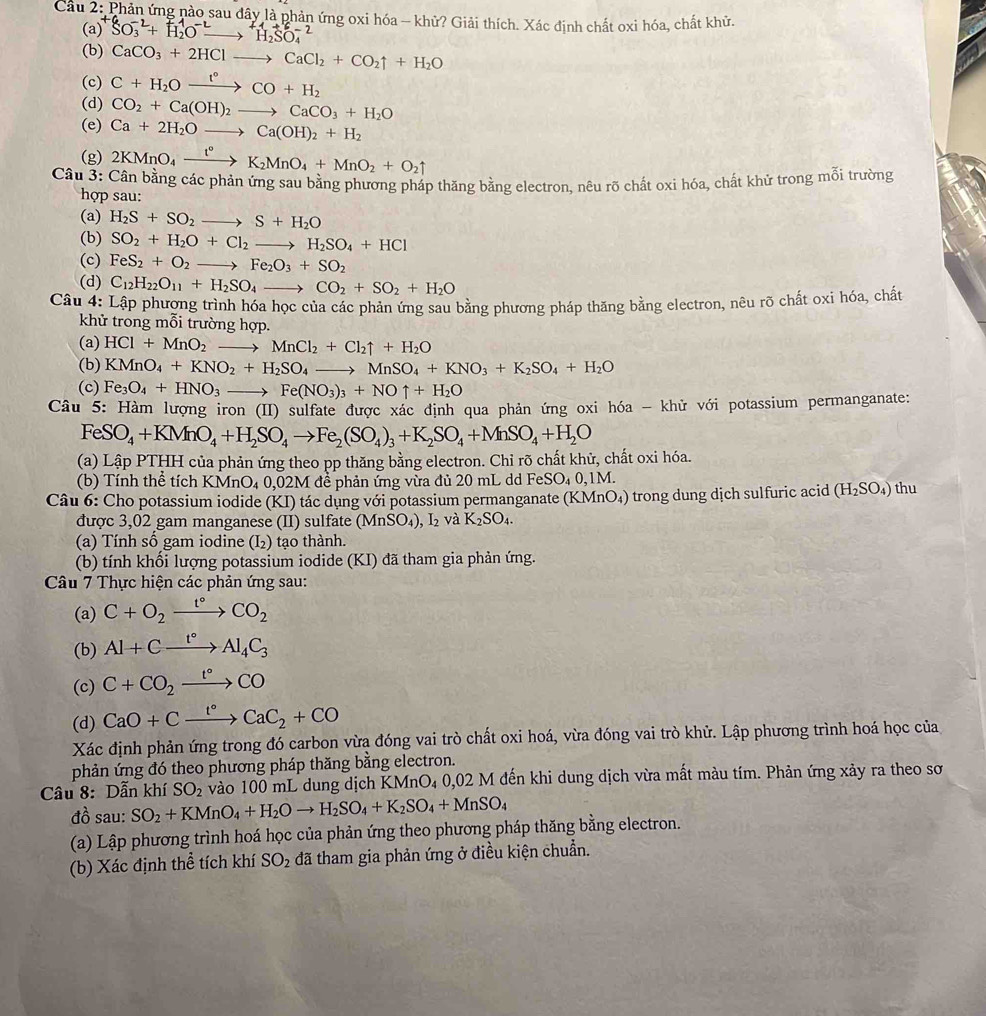 Cầu 2: Phản ứng nào sau đây là phản ứng oxi hóa - khử? Giải thích. Xác định chất oxi hóa, chất khử.
(a) SO_3^((-2)+H_2^1O^-2)to H_2SO_4^((-2)
(b) CaCO_3)+2HClto CaCl_2+CO_2uparrow +H_2O
(c) C+H_2Oxrightarrow I°CO+H_2
(d) CO_2+Ca(OH)_2to CaCO_3+H_2O
(e) Ca+2H_2Oto Ca(OH)_2+H_2
(g) 2KMnO_4xrightarrow t°K_2MnO_4+MnO_2+O_2uparrow
Câu 3: Cân bằng các phản ứng sau bằng phương pháp thăng bằng electron, nêu rõ chất oxi hóa, chất khử trong mỗi trường
hợp sau:
(a) H_2S+SO_2to S+H_2O
(b) SO_2+H_2O+Cl_2to H_2SO_4+HCl
(c) FeS_2+O_2to Fe_2O_3+SO_2
(d) C_12H_22O_11+H_2SO_4to CO_2+SO_2+H_2O
Câu 4: Lập phương trình hóa học của các phản ứng sau bằng phương pháp thăng bằng electron, nêu rõ chất oxi hóa, chất
khử trong mỗi trường hợp.
(a) HCl+MnO_2to MnCl_2+Cl_2uparrow +H_2O
(b) KMnO_4+KNO_2+H_2SO_4to MnSO_4+KNO_3+K_2SO_4+H_2O
(c) Fe_3O_4+HNO_3 _ , Fe(NO_3)_3+NOuparrow +H_2O
Câu 5: Hàm lượng iron (II) sulfate được xác định qua phản ứng oxi hóa - khử với potassium permanganate:
FeSO_4+KMnO_4+H_2SO_4to Fe_2(SO_4)_3+K_2SO_4+MnSO_4+H_2O
(a) Lập PTHH của phản ứng theo pp thăng bằng electron. Chỉ rõ chất khử, chất oxi hóa.
(b) Tính thể tích KMnO_40,02M để phản ứng vừa đủ 20 mL dd Fe SO_40,1M.
Câu 6: Cho potassium iodide (KI) tác dụng với potassium permanganate (KMnO_4) trong dung dịch sulfuric acid (H_2SO_4) thu
được 3,02 gam manganese (II) sulfate (MnSO_4) I_2 và K_2SO_4.
(a) Tính số gam iodine (I₂) tạo thành.
(b) tính khổi lượng potassium iodide (KI) đã tham gia phản ứng.
Câu 7 Thực hiện các phản ứng sau:
(a) C+O_2xrightarrow t°CO_2
(b) Al+Cxrightarrow t°Al_4C_3
(c) C+CO_2xrightarrow t°CO
(d) CaO+Cxrightarrow t°CaC_2+CO
Xác định phản ứng trong đó carbon vừa đóng vai trò chất oxi hoá, vừa đóng vai trò khử. Lập phương trình hoá học của
phản ứng đó theo phương pháp thăng bằng electron.
Câu 8: Dẫn khí SO_2 vào 100 mL dung dịch KMnO₄ 0,02 M đến khi dung dịch vừa mất màu tím. Phản ứng xảy ra theo sơ
đồ sau: SO_2+KMnO_4+H_2Oto H_2SO_4+K_2SO_4+MnSO_4
(a) Lập phương trình hoá học của phản ứng theo phương pháp thăng bằng electron.
(b) Xác định thể tích khí SO_2 đã tham gia phản ứng ở điều kiện chuẩn.