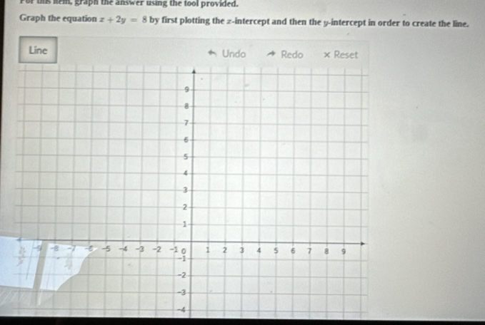 For this hem, graph the answer using the tool provided. 
Graph the equation x+2y=8 by first plotting the z -intercept and then the y-intercept in order to create the line. 
Line Undo Redo × Reset