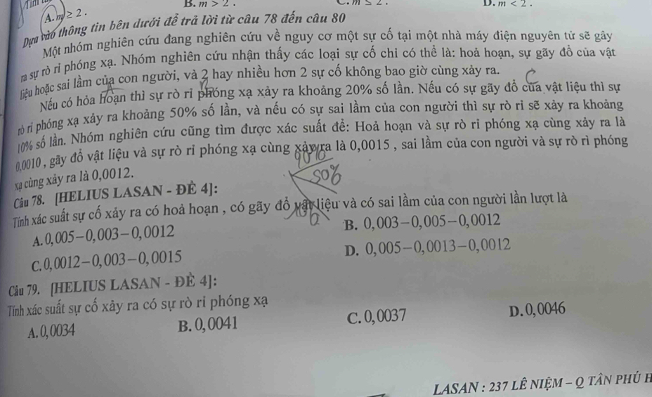 m>2.
A. m)≥ 2.
Dựa vào thông tin bên dưới để trả lời từ câu 78 đến câu 80 D. m<2.
Một nhóm nghiên cứu đang nghiên cứu về nguy cơ một sự cố tại một nhà máy điện nguyên tử sẽ gây
rm sự rò rì phóng xạ. Nhóm nghiên cứu nhận thấy các loại sự cố chỉ có thể là: hoả hoạn, sự gãy đồ của vật
liệu hoặc sai lầm của con người, và 2 hay nhiều hơn 2 sự cố không bao giờ cùng xảy ra.
Nếu có hỏa hoạn thì sự rò ri phóng xạ xảy ra khoảng 20% số lần. Nếu có sự gãy đồ của vật liệu thì sự
rò rì phóng xạ xảy ra khoảng 50% số lần, và nếu có sự sai lầm của con người thì sự rò ri sẽ xảy ra khoảng
10% số lần. Nhóm nghiên cứu cũng tìm được xác suất đề: Hoả hoạn và sự rò ri phóng xạ cùng xảy ra là
0010 , gãy đồ vật liệu và sự rò rỉ phóng xạ cùng xảyra là 0,0015 , sai lầm của con người và sự rò rì phóng
xạ cùng xảy ra là 0,0012.
Câu 78. [HELIUS LASAN - ĐÈ 4]:
Tính xác suất sự cố xảy ra có hoả hoạn , có gãy đồ vật liệu và có sai lầm của con người lần lượt là
A. 0,005-0,003-0,0012
B. 0,003-0,005-0,0012
C. 0,0012-0,003-0,0015
D. 0,005-0,0013-0,0012
Câu 79. [HELIUS LASAN - ĐÈ 4]:
Tính xác suất sự cố xây ra có sự rò ri phóng xạ
A. 0, 0034 B. 0, 0041 C.0,0037 D.0,0046
LASAN : 237 lÊ nIệM - Q tân phủ h