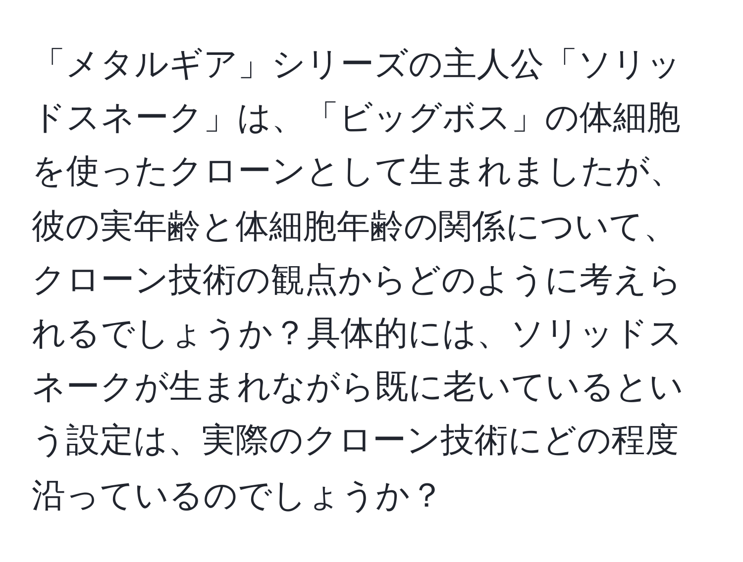 「メタルギア」シリーズの主人公「ソリッドスネーク」は、「ビッグボス」の体細胞を使ったクローンとして生まれましたが、彼の実年齢と体細胞年齢の関係について、クローン技術の観点からどのように考えられるでしょうか？具体的には、ソリッドスネークが生まれながら既に老いているという設定は、実際のクローン技術にどの程度沿っているのでしょうか？