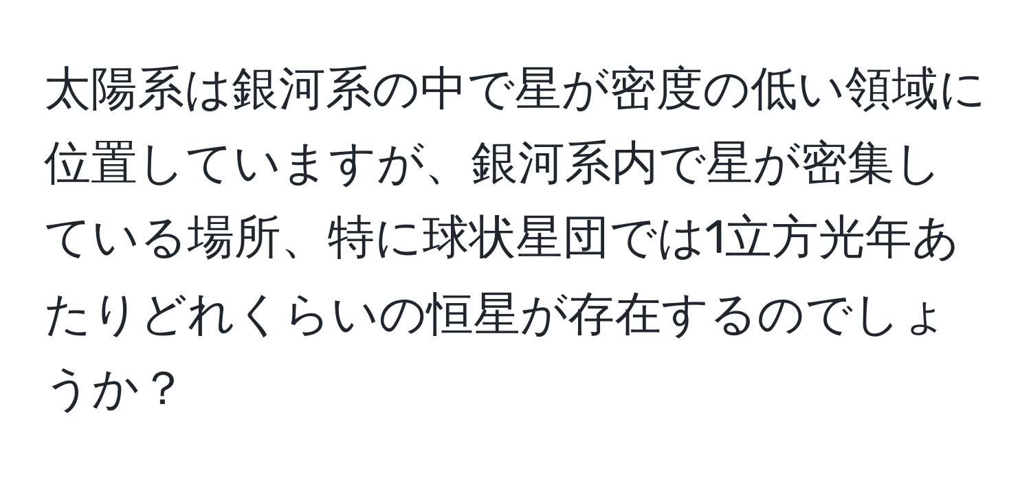 太陽系は銀河系の中で星が密度の低い領域に位置していますが、銀河系内で星が密集している場所、特に球状星団では1立方光年あたりどれくらいの恒星が存在するのでしょうか？