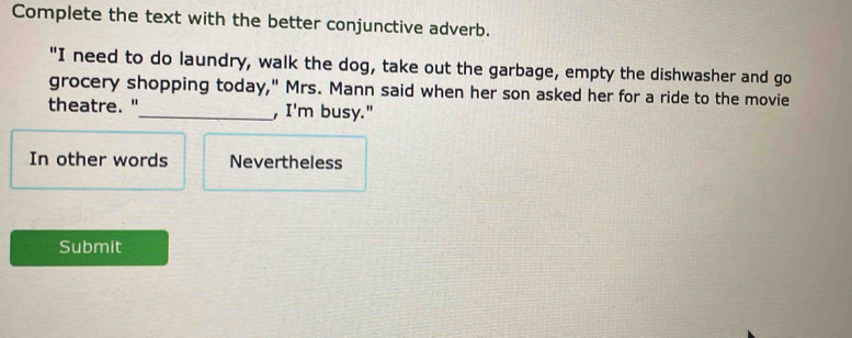 Complete the text with the better conjunctive adverb. 
"I need to do laundry, walk the dog, take out the garbage, empty the dishwasher and go 
grocery shopping today," Mrs. Mann said when her son asked her for a ride to the movie 
theatre. "_ , I'm busy." 
In other words Nevertheless 
Submit