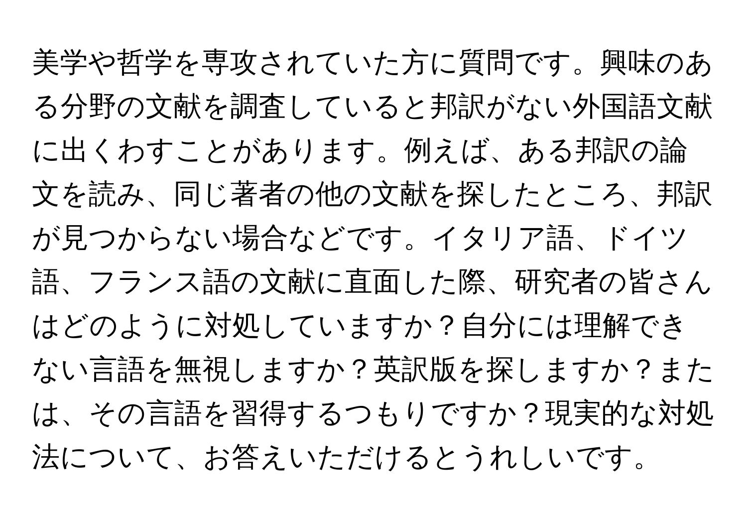 美学や哲学を専攻されていた方に質問です。興味のある分野の文献を調査していると邦訳がない外国語文献に出くわすことがあります。例えば、ある邦訳の論文を読み、同じ著者の他の文献を探したところ、邦訳が見つからない場合などです。イタリア語、ドイツ語、フランス語の文献に直面した際、研究者の皆さんはどのように対処していますか？自分には理解できない言語を無視しますか？英訳版を探しますか？または、その言語を習得するつもりですか？現実的な対処法について、お答えいただけるとうれしいです。