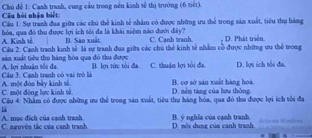 Chủ để 1: Cạnh tranh, cung cầu trong nên kinh tế thị trường (6 tiết).
Câu hồi nhận biết:
Cầu 1: Sự tranh đua giữa các chủ thể kinh tế nhằm có được những ưu thể trong sản xuất, tiêu thụ hàng
hóa, qua đó thu được lợi ích tôi đa là khái niệm nào dưới đây?
A. Kinh tế. B. Sản xuất. C. Cạnh tranh. D. Phát triển.
Cầu 2: Cạnh tranh kinh tế là sự tranh đua giữa các chủ thể kinh tế nhằm cổ được những ưu thể trong
sản xuất tiêu thụ hàng hóa qua đó thu được
A. lợi nhuận tôi đa. B. lợi tức tôi đa. C. thuận lợi tối đa. D. lợi ích tối đa.
Câu 3: Cạnh tranh có vai trò là
A. một đòn bầy kinh tế. B. cơ sở sản xuất hàng hoá.
C. một động lực kinh tế. D. nền tàng của lưu thông.
Cầu 4: Nhăm có được những ưu thể trong sản xuất, tiêu thụ hàng hóa, qua đó thu được lợi ích tối đa
là
A. mục đích của cạnh tranh. B. ý nghĩa của cạnh tranh. Acticate Window
C. nguyên tắc của canh tranh D. nôi dung của canh tranh.