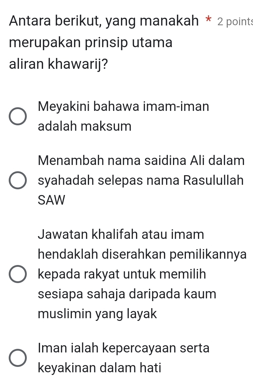 Antara berikut, yang manakah * 2 points
merupakan prinsip utama
aliran khawarij?
Meyakini bahawa imam-iman
adalah maksum
Menambah nama saidina Ali dalam
syahadah selepas nama Rasulullah
SAW
Jawatan khalifah atau imam
hendaklah diserahkan pemilikannya
kepada rakyat untuk memilih
sesiapa sahaja daripada kaum
muslimin yang layak
Iman ialah kepercayaan serta
keyakinan dalam hati