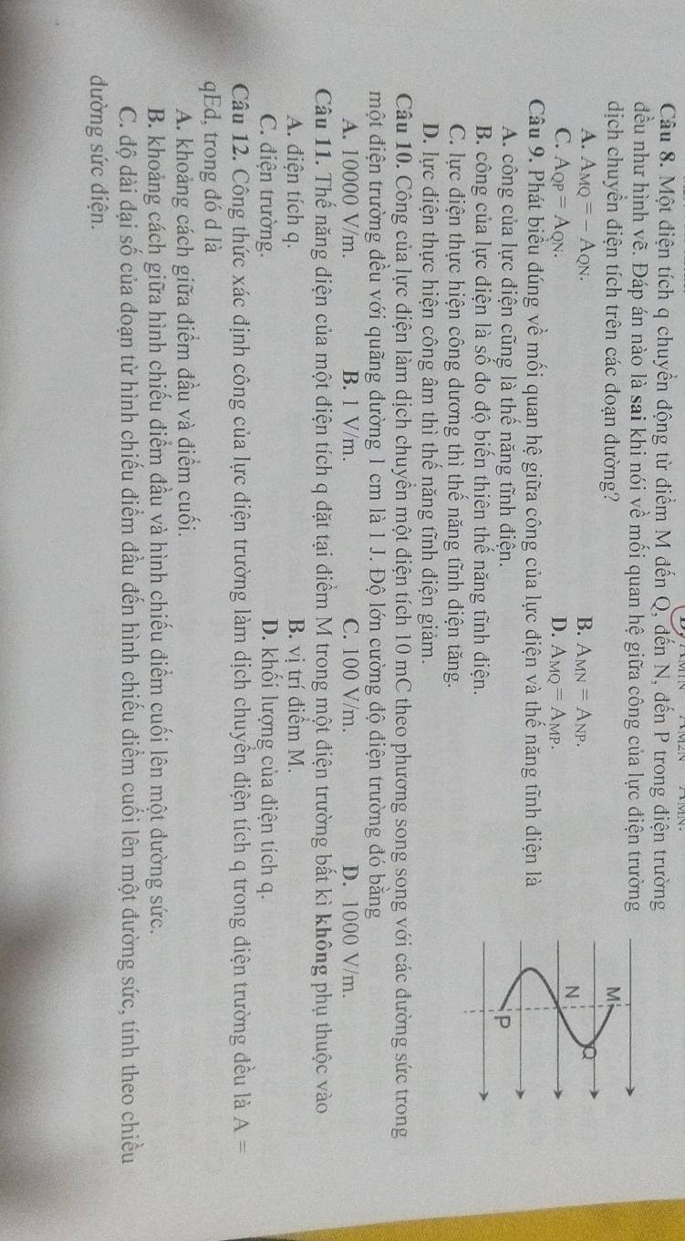 Một điện tích q chuyển động từ điểm M đến Q, đến N, đến P trong điện trường
đều như hình vẽ. Đáp án nào là sai khi nói về mối quan hệ giữa công của lực điện trường
dịch chuyển điện tích trên các đoạn đường?
Mi
A. A_MQ=-A_QN. B. A_MN=A_NP.
N
C. A_QP=A_QN. D. A_MQ=A_MP.
Câu 9. Phát biểu đúng về mối quan hệ giữa công của lực điện và thế năng tĩnh điện là
A. công của lực điện cũng là thể năng tĩnh điện. P
B. công của lực điện là số đo độ biến thiên thế năng tĩnh điện.
C. lực điện thực hiện công dương thì thể năng tĩnh điện tăng.
D. lực điện thực hiện công âm thì thể năng tĩnh điện giảm.
Câu 10. Công của lực điện làm dịch chuyển một điện tích 10 mC theo phương song song với các đường sức trong
một điện trường đều với quãng đường 1 cm là 1 J. Độ lớn cường độ điện trường đó bằng
A. 10000 V/m. B. 1 V/m. C. 100 V/m. D. 1000 V/m.
Câu 11. Thế năng điện của một điện tích q đặt tại điểm M trong một điện trường bất kì không phụ thuộc vào
A. điện tích q. B. vị trí điểm M.
C. điện trường. D. khối lượng của điện tích q.
Câu 12. Công thức xác định công của lực điện trường làm dịch chuyển điện tích q trong điện trường đều là A=
qEd, trong đó d là
A. khoảng cách giữa điểm đầu và điểm cuối.
B. khoảng cách giữa hình chiếu điểm đầu và hình chiếu điểm cuối lên một đường sức.
C. độ dài đại số của đoạn từ hình chiếu điểm đầu đến hình chiếu điểm cuối lên một đường sức, tính theo chiều
đường sức điện.