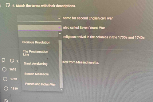 Match the terms with their descriptions. 
name for second English civil war 
also called Seven Years' War 
religious revival in the colonies in the 1730s and 1740s 
Glorious Revolution 
The Proclamation 
Line 
7. Great Awakening 
ited from Massachusetts.
1619
Boston Massacre 
1763 
French and Indian War 
1819