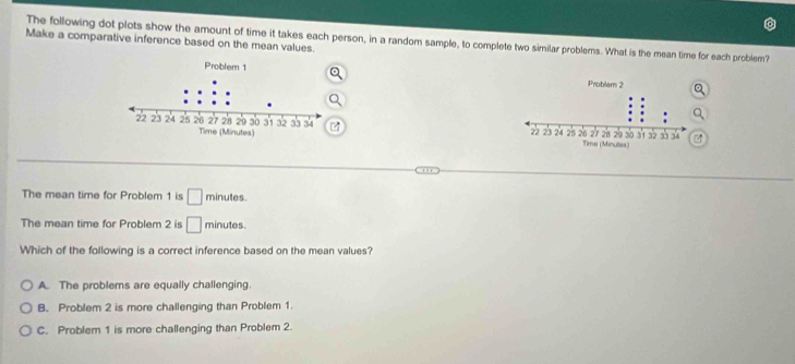 The following dot plots show the amount of time it takes each person, in a random sample, to complete two similar problems. What is the mean time for each problem?
Make a comparative inference based on the mean values.



The mean time for Problem 1 is □ minutes.
The mean time for Problem 2 is □ minutes.
Which of the following is a correct inference based on the mean values?
A. The problems are equally challenging.
B. Problem 2 is more challenging than Problem 1.
C. Problem 1 is more challenging than Problem 2.