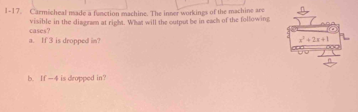 1-17. Carmicheal made a function machine. The inner workings of the machine are
visible in the diagram at right. What will the output be in each of the following
cases?
a. If 3 is dropped in? 
b. If -4 is dropped in?