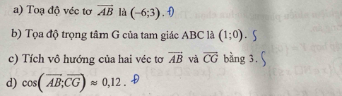 Toạ độ véc tơ vector AB là (-6;3). f) 
b) Tọa độ trọng tâm G của tam giác ABC là (1;0)
c) Tích vô hướng của hai véc tơ vector AB và vector CG bằng 3. 
d) cos (overline AB;overline CG)approx 0,12