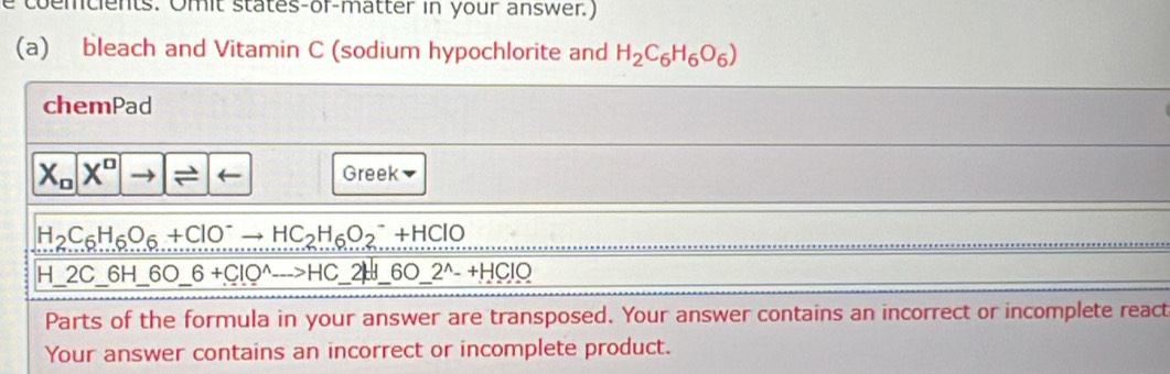 coemcients. Omit states-or-matter in your answer.) 
(a) bleach and Vitamin C (sodium hypochlorite and H_2C_6H_6O_6)
chemPad
X_nX^n to - Greek
H_2C_6H_6O_6+ClO^-to HC_2H_6O_2^(-+HClO
H_ )2C_ 6H_ 6O_ 6+CIO^(wedge). _ >HC 2H 6O_ 2^(wedge)-+HClO
Parts of the formula in your answer are transposed. Your answer contains an incorrect or incomplete react 
Your answer contains an incorrect or incomplete product.