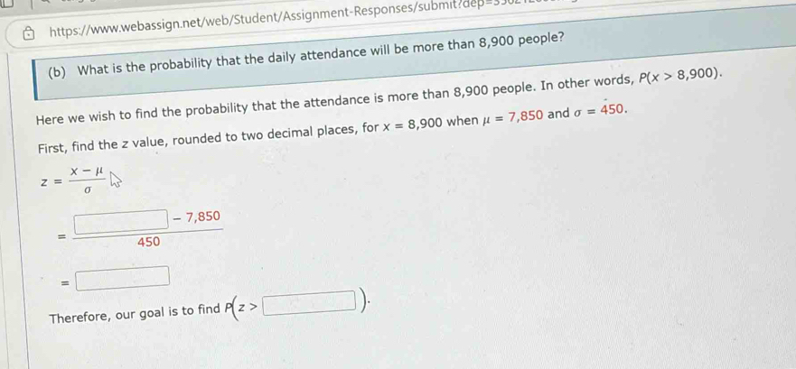 What is the probability that the daily attendance will be more than 8,900 people? 
Here we wish to find the probability that the attendance is more than 8,900 people. In other words, P(x>8,900). 
First, find the z value, rounded to two decimal places, for x=8,900 when mu =7,850 and sigma =450.
z= (X-mu )/sigma  
= (□ -7,850)/450 
=□
Therefore, our goal is to find P(z>□ ).