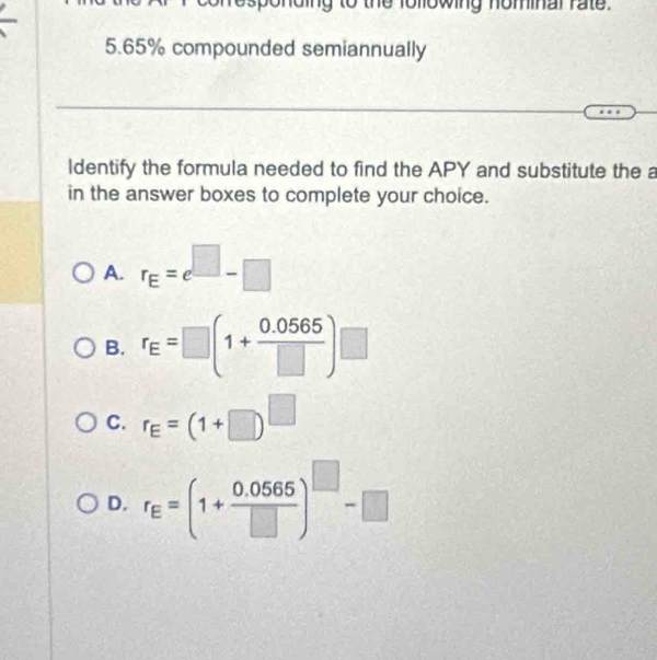 esponding to the following nominal rate.
5. 65% compounded semiannually
ldentify the formula needed to find the APY and substitute the a
in the answer boxes to complete your choice.
A. r_E=e^(□)-□
B. r_E=□ (1+ (0.0565)/□  )□
C. r_E=(1+□ )^□ 
D. r_E=(1+ (0.0565)/□  )^□ -□