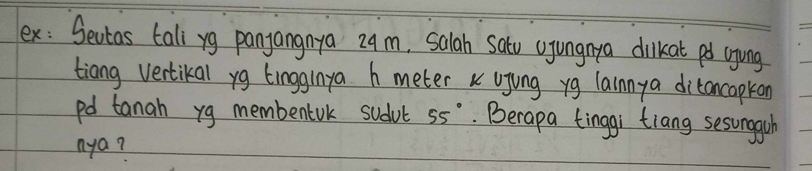 ex: Sevtas tali yg panjangnya 29m, Salah sato ujungnya dilkat pd ujing 
tiang vertikal yg tingginya h meter k ujing yg lainnya ditancapkon
pd tanah yg membenark sudvt 55°. Berapa tinggi tiang sesunggsh 
nya?