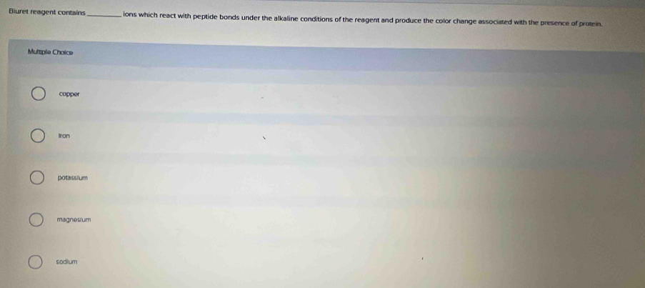 Bluret reagent contains _ions which react with peptide bonds under the alkaline conditions of the reagent and produce the color change associated with the presence of protein
Mutiple Choice
copper
lron
potassium
magnesium
sodium