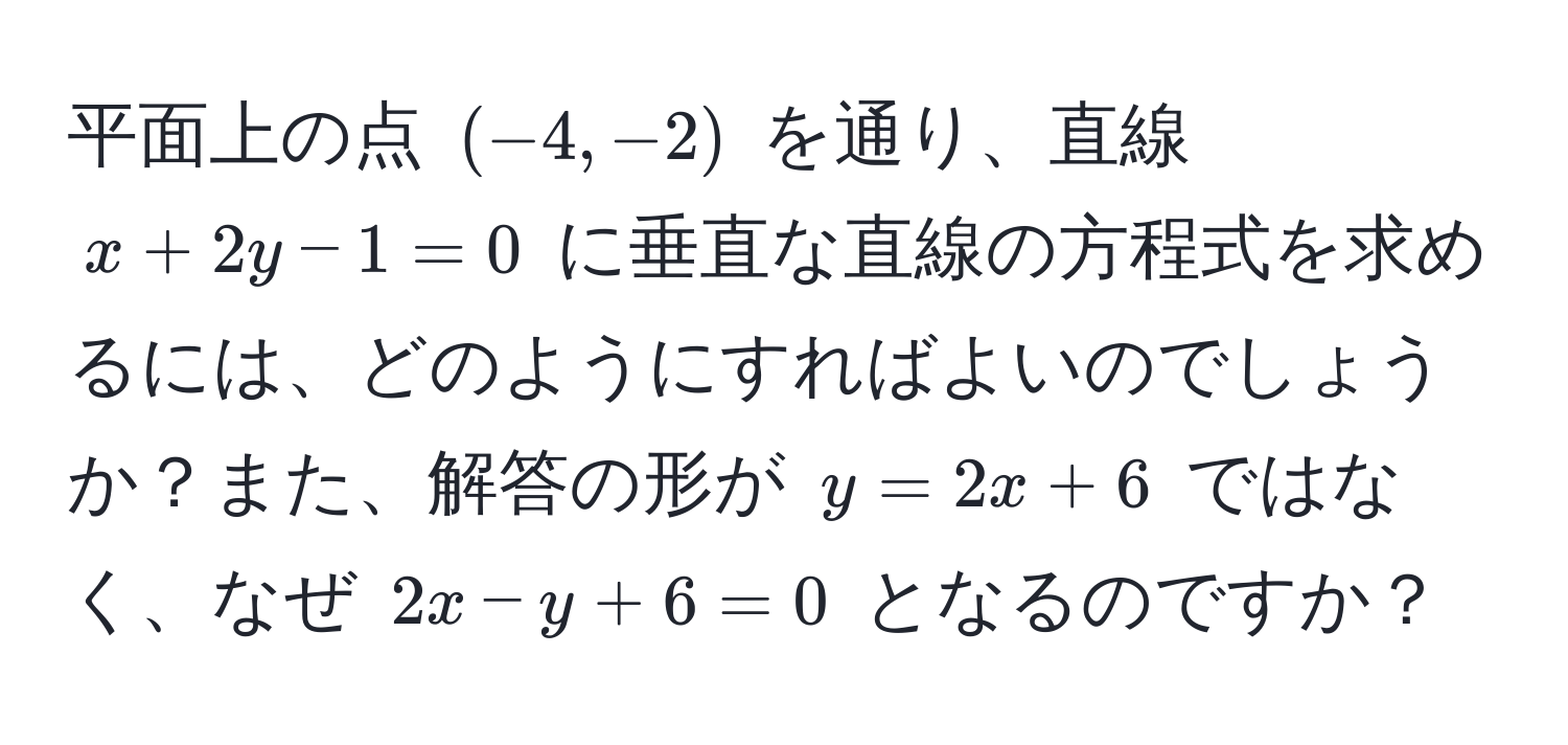 平面上の点 ((-4, -2)) を通り、直線 (x + 2y - 1 = 0) に垂直な直線の方程式を求めるには、どのようにすればよいのでしょうか？また、解答の形が (y = 2x + 6) ではなく、なぜ (2x - y + 6 = 0) となるのですか？