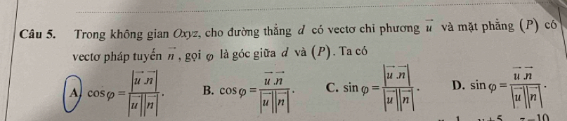 Trong không gian Oxyz, cho đường thẳng đ có vectơ chỉ phương vector u và mặt phẳng (P) có
vectơ pháp tuyến vector n , gọi φ là góc giữa d và (P). Ta có
A cos varphi =frac |vector u· vector n||vector u||vector n|. B. cos varphi =frac vector u· vector n|vector u||vector n|. C. sin varphi =frac |vector uvector n||vector u||vector n|. D. sin varphi =frac vector u· vector n|vector u||vector n|.
-10