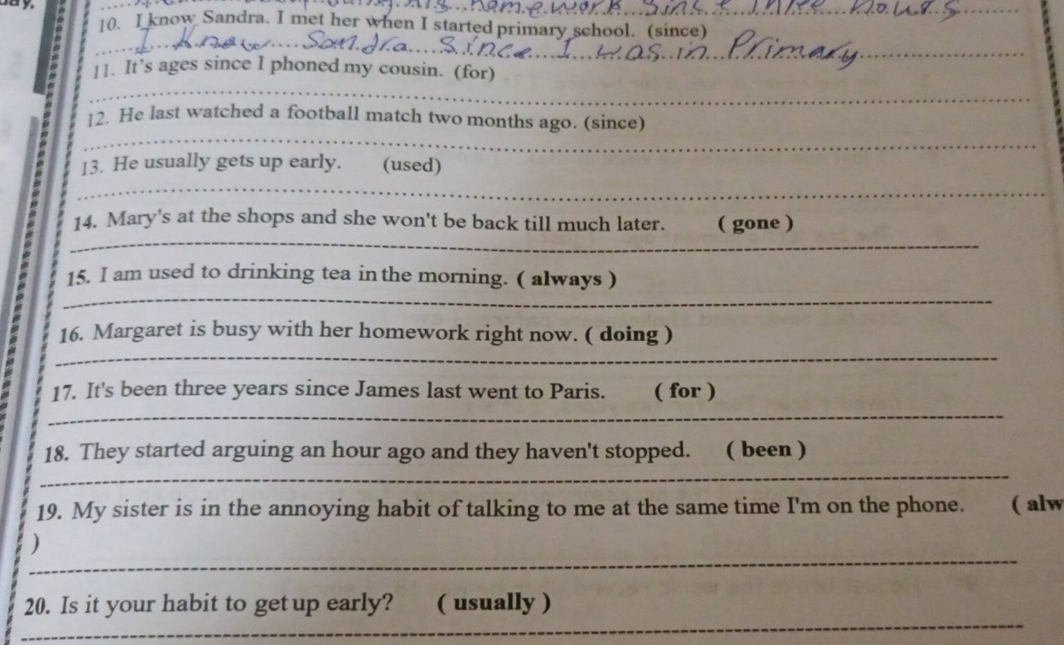 ay 
10. I know Sandra. I met her when I started primary school. (since) 
_ 
11. It’s ages since I phoned my cousin. (for) 
_ 
_ 
12. He last watched a football match two months ago. (since) 
_ 
_ 
13. He usually gets up early. (used) 
_ 
_ 
_ 
14. Mary's at the shops and she won't be back till much later. ( gone ) 
_ 
_ 
15. I am used to drinking tea inthe morning. ( always ) 
_ 
16. Margaret is busy with her homework right now. ( doing ) 
_ 
17. It's been three years since James last went to Paris. ( for ) 
_ 
_ 
18. They started arguing an hour ago and they haven't stopped. ( been ) 
_ 
_ 
19. My sister is in the annoying habit of talking to me at the same time I'm on the phone. ( alw 
_ 
_ 
) 
_ 
20. Is it your habit to getup early? ( usually )