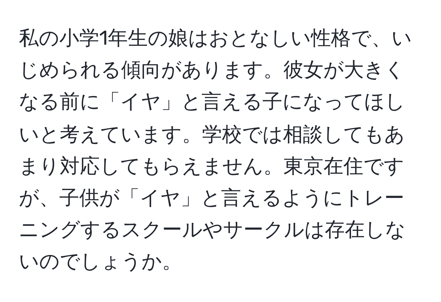 私の小学1年生の娘はおとなしい性格で、いじめられる傾向があります。彼女が大きくなる前に「イヤ」と言える子になってほしいと考えています。学校では相談してもあまり対応してもらえません。東京在住ですが、子供が「イヤ」と言えるようにトレーニングするスクールやサークルは存在しないのでしょうか。