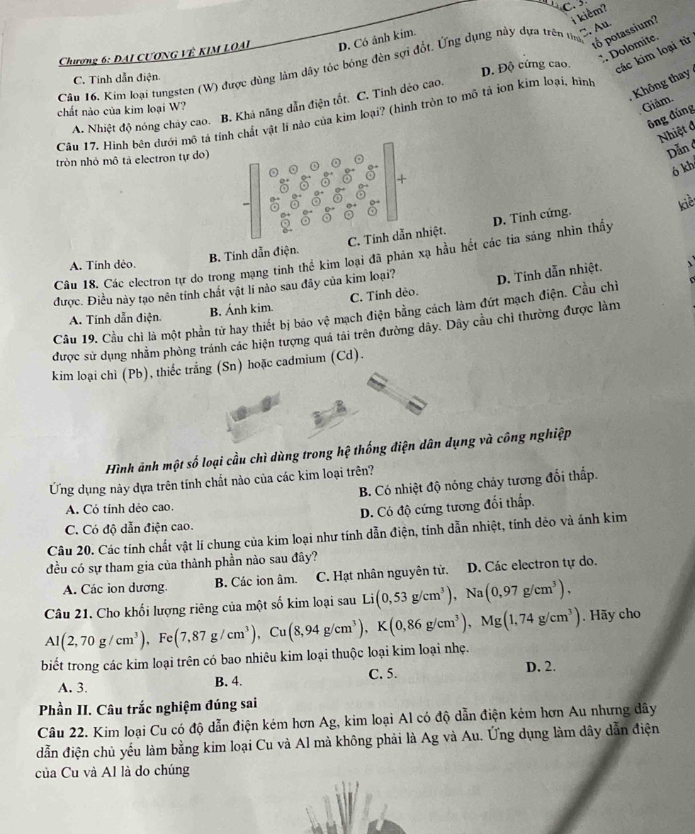 C. 
i kiểm?
C. Au.
tố potassium?
Chương 6: DAI CƯONG VÊ KIM LOAI
D. Có ánh kim.
Dolomite.
D. Độ cứng cao. các kim loại từ
Câu 16. Kim loại tungsten (W) được dùng làm dây tóc bóng đèn sợi đốt. Ứng dụng này dựa trên tin
C. Tính dẫn điện.
,  Không thay
A. Nhiệt độ nóng chảy cao. B. Khả năng dẫn điện tốt. C. Tính dẻo cao
chất nào của kim loại W?
Giảm.
ông đúng
Câu 17. Hình bên dưới mô tả tính chất vật li nào của kim loại? (hình tròn to mô tả ion kim loại, hình
Nhiệt đ
tròn nhỏ mô tả electron tự do)
Dẫnở
ó kh
+
kiề
B. Tính dẫn điện. C. Tính dẫn nhiệt. D. Tính cứng.
Câu 18. Các electron tự do trong mạng tinh thể kim loại đã phản xạ hầu hết các tia sáng nhìn thấy
A. Tính dẻo.
được. Điều này tạo nên tính chất vật li nào sau đây của kim loại?
D. Tính dẫn nhiệt.
A. Tính dẫn điện. B. Ánh kim. C. Tính dẻo.
Cầu 19. Cầu chì là một phần tử hay thiết bị bảo vệ mạch điện bằng cách làm đứt mạch điện. Cầu chỉ
được sử dụng nhằm phòng tránh các hiện tượng quá tải trên đường dây. Dây cầu chỉ thường được làn
kim loại chì (Pb), thiếc trắng (Sn) hoặc cadmium (Cd).
Hình ảnh một số loại cầu chì dùng trong hệ thống điện dân dụng và công nghiệp
Ứng dụng này dựa trên tính chất nào của các kim loại trên?
B. Có nhiệt độ nóng chảy tương đối thấp.
A. Có tính dẻo cao.
C. Có độ dẫn điện cao. D. Có độ cứng tương đối thấp.
Câu 20. Các tính chất vật lí chung của kim loại như tính dẫn điện, tính dẫn nhiệt, tính dẻo và ánh kim
đều có sự tham gia của thành phần nào sau đây?
A. Các ion dương. B. Các ion âm. C. Hạt nhân nguyên tử. D. Các electron tự do.
Câu 21. Cho khối lượng riêng của một số kim loại sau Li(0,53g/cm^3),Na(0,97g/cm^3),
Al(2,70g/cm^3),Fe(7,87g/cm^3),Cu(8,94g/cm^3),K(0,86g/cm^3),Mg(1,74g/cm^3) Hãy cho
biết trong các kim loại trên có bao nhiêu kim loại thuộc loại kim loại nhẹ.
A. 3. B. 4. C. 5.
D. 2.
Phần II. Câu trắc nghiệm đúng sai
Câu 22. Kim loại Cu có độ dẫn điện kém hơn Ag, kim loại Al có độ dẫn điện kém hơn Au nhưng dây
dẫn điện chủ yếu làm bằng kim loại Cu và Al mà không phải là Ag và Au. Ứng dụng làm dây dẫn điện
của Cu và Al là do chúng