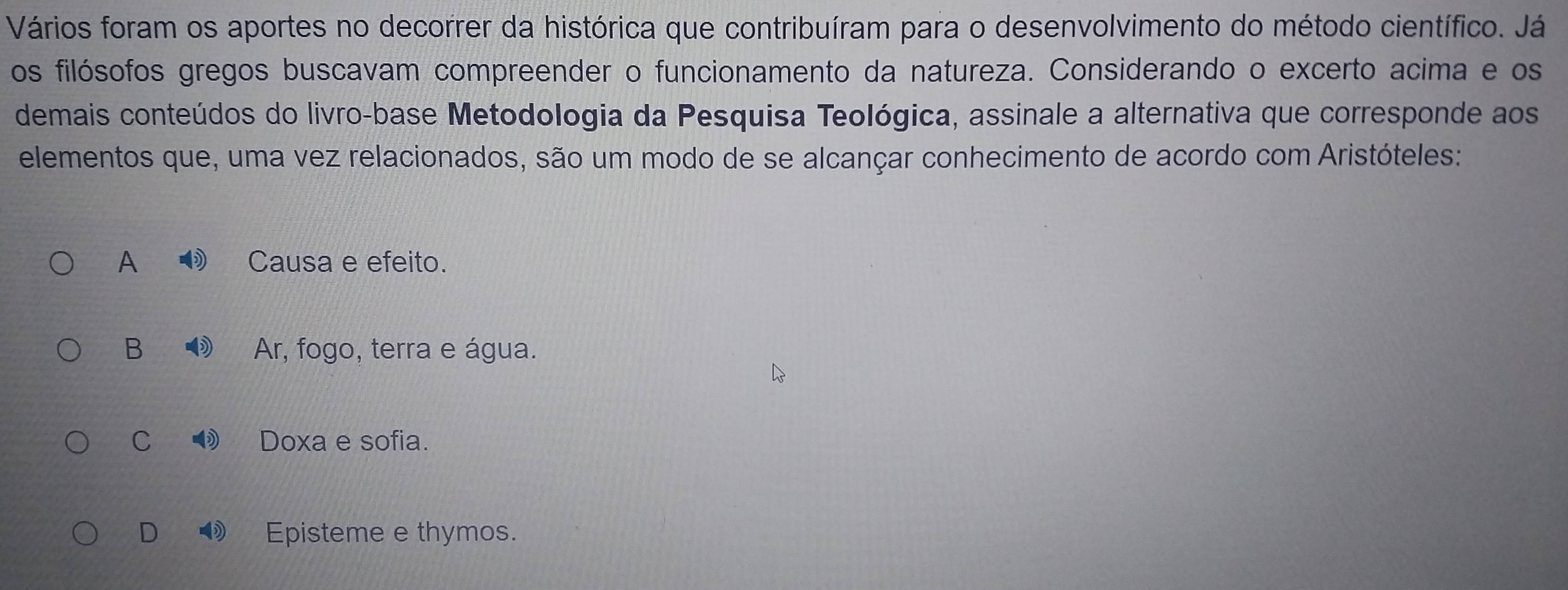 Vários foram os aportes no decorrer da histórica que contribuíram para o desenvolvimento do método científico. Já
os filósofos gregos buscavam compreender o funcionamento da natureza. Considerando o excerto acima e os
demais conteúdos do livro-base Metodologia da Pesquisa Teológica, assinale a alternativa que corresponde aos
elementos que, uma vez relacionados, são um modo de se alcançar conhecimento de acordo com Aristóteles:
A Causa e efeito.
B Ar, fogo, terra e água.
C ③ Doxa e sofia.
D Episteme e thymos.