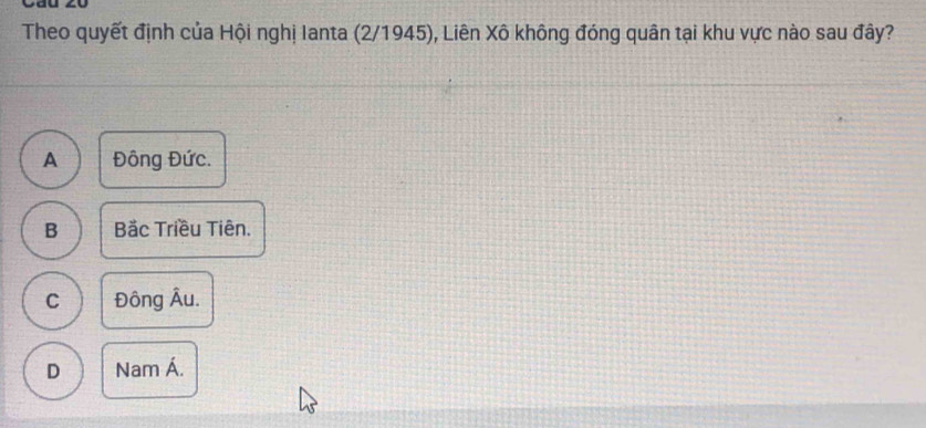 yu
Theo quyết định của Hội nghị Ianta (2/1945), Liên Xô không đóng quân tại khu vực nào sau đây?
A Đông Đức.
B Bắc Triều Tiên.
C Đông Âu.
D Nam Á.