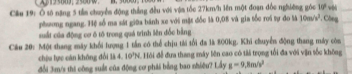 A12580J; 25880 ， B. 5000J ； 
Câu 19: Ô tô nặng 5 tần chuyển động thẳng đều với vận tốc 27km/h lên một đoạn đốc nghiêng góc 10° với 
phương ngang. Hệ số ma sát giữa bánh xe với mặt đốc là 0,08 và gia tốc rơi tự do là 10m/s^2. Công 
suất của động cơ ô tô trong quá trình lên đốc bằng 
Câu 20: Một thang máy khối lượng 1 tần có thể chịu tái tối đa là 800kg. Khi chuyển động thang máy còn 
chịu lực cân không đổi là 4. 10^3N T. Hỏi để đưa thang máy lên cao có tải trọng tối đa với vận tốc không 
đổi 3m/s thi công suất của động cơ phái bằng bao nhiêu? Lấy g=9,8m/s^2