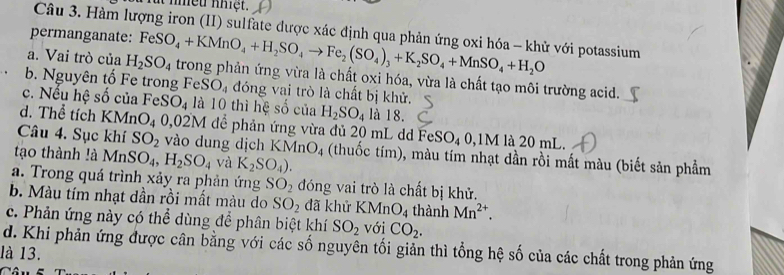 nheu nhiệt.
Câu 3. Hàm lượng iron (II) sulfate được xác định qua phản ứng oxi hóa - khử với potassium
permanganate:
a. Vai trò của H_2SO_4 FeSO_4+KMnO_4+H_2SO_4to Fe_2(SO_4)_3+K_2SO_4+MnSO_4+H_2O trong phản ứng vừa là chất oxi hóa, vừa là chất tạo môi trường acid.
b. Nguyên tố Fe trong FeS O_4 đóng vai trò là chất bị khử.
c. Nếu hệ số của FeS O_4 là 10 thì hệ số của H_2SO_4 là 18.
d. Thể tích KMnO_4 0,02M để phản ứng vừa đủ 20 mL dd FeSO_40, 1M là 20 mL.
Câu 4. Sục khí SO_2 vào dung dịch KMnO_4 (thuốc tím), màu tím nhạt dần rồi mất màu (biết sản phẩm
tạo thành !à MnSO_4, H_2SO_4 và K_2SO_4).
a. Trong quá trình xảy ra phản ứng SO_2 đóng vai trò là chất bị khử.
b. Màu tím nhạt dần rồi mất màu do SO_2 đã khử KMnO_4 thành Mn^(2+).
c. Phản ứng này có thể dùng để phân biệt khí SO_2 với CO_2.
d. Khi phản ứng được cân bằng với các số nguyên tối giản thì tổng hệ số của các chất trong phản ứng
là 13.