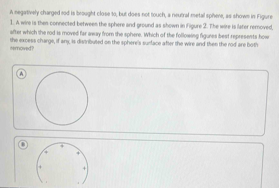 A negatively charged rod is brought close to, but does not touch, a neutral metal sphere, as shown in Figure
1. A wire is then connected between the sphere and ground as shown in Figure 2. The wire is fater removed,
after which the rod is moved far away from the sphere. Which of the following figures best represents how
the excess charge, if any, is distributed on the sphere's surface after the wire and then the rod are both
removed?
a
a