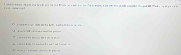 A drive-in movie theater charges $4 per car and $2 per person in that car. For example, a car with five people would be charged $14. What is the slope in this
linear relationship?
2 since the cost increase by $2 for each additional person.
14 since $14 is the total cost five people.
2 since it will cost $2 for a car to enter.
4 since $4 is the amount for each additional car.
4 since the theater charges $4 per car.