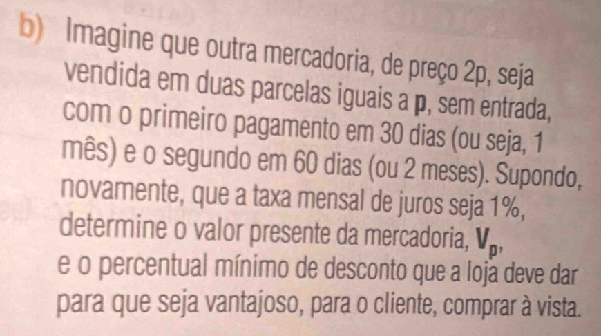 Imagine que outra mercadoria, de preço 2p, seja 
vendida em duas parcelas iguais a p, sem entrada, 
com o primeiro pagamento em 30 dias (ou seja, 1
mês) e o segundo em 60 dias (ou 2 meses). Supondo, 
novamente, que a taxa mensal de juros seja 1%, 
determine o valor presente da mercadoria, V_p, 
e o percentual mínimo de desconto que a loja deve dar 
para que seja vantajoso, para o cliente, comprar à vista.