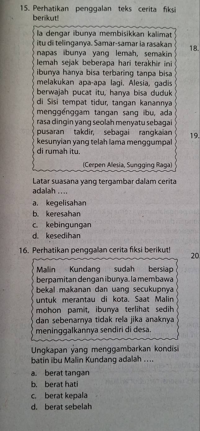 Perhatikan penggalan teks cerita fiksi
berikut!
la dengar ibunya membisikkan kalimat
itu di telinganya. Samar-samar ia rasakan 18.
napas ibunya yang lemah, semakin
lemah sejak beberapa hari terakhir ini
ibunya hanya bisa terbaring tanpa bisa
melakukan apa-apa lagi. Alesia, gadis
berwajah pucat itu, hanya bisa duduk
di Sisi tempat tidur, tangan kanannya
menggénggam tangan sang ibu, ada
rasa dingin yang seolah menyatu sebagai
pusaran takdir, sebagai rangkaian 19.
kesunyian yang telah lama menggumpal
di rumah itu.
(Cerpen Alesia, Sungging Raga)
Latar suasana yang tergambar dalam cerita
adalah ....
a. kegelisahan
b. keresahan
c. kebingungan
d. kesedihan
16. Perhatikan penggalan cerita fiksi berikut!
20
Malin Kundang sudah bersiap
berpamitan dengan ibunya. la membawa
bekal makanan dan uang secukupnya
untuk merantau di kota. Saat Malin
mohon pamit, ibunya terlihat sedih
dan sebenarnya tidak rela jika anaknya
meninggalkannya sendiri di desa.
Ungkapan yang menggambarkan kondisi
batin ibu Malin Kundang adalah ....
a. berat tangan
b. berat hati
c. berat kepala
d. berat sebelah