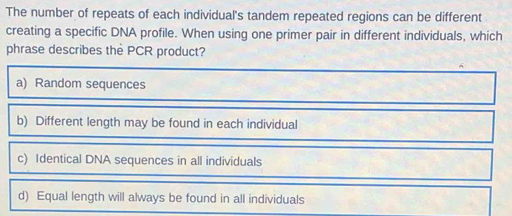 The number of repeats of each individual's tandem repeated regions can be different
creating a specific DNA profile. When using one primer pair in different individuals, which
phrase describes the PCR product?
a) Random sequences
b) Different length may be found in each individual
c) Identical DNA sequences in all individuals
d) Equal length will always be found in all individuals