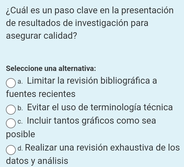 ¿Cuál es un paso clave en la presentación
de resultados de investigación para
asegurar calidad?
Seleccione una alternativa:
a. Limitar la revisión bibliográfica a
fuentes recientes
b. Evitar el uso de terminología técnica
c. Incluir tantos gráficos como sea
posible
d. Realizar una revisión exhaustiva de los
datos y análisis