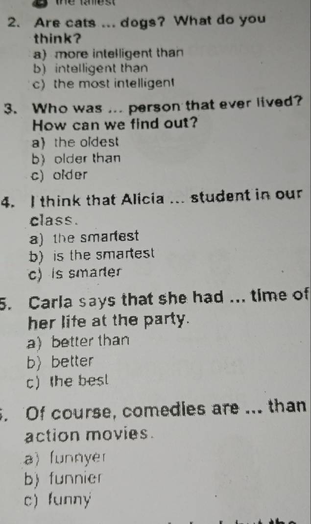 thể last
2. Are cats ... dogs? What do you
think?
a) more intelligent than
b) intelligent than
c) the most intelligen
3. Who was ... person that ever lived?
How can we find out?
a) the oldest
b) older than
c) older
4. I think that Alicia ... student in our
class.
a) the smanest
b) is the smarest
c) is smarer
5. Carla says that she had ... time of
her life at the party.
a better than
bbetter
c) the best
. Of course, comedies are ... than
action movies.
a) funnyer
b) funnier
c) funny