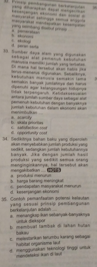 Prinsip pembängunan berkelanjutan 36
yang diharapkan dapal mengecilkan .
esenjangan ekonomi dan  so s a  
masyarakat sehinggs semua snggot 
masyarakat mendapatkan kesempaten 
yang seimbang disebut prinsip ....
a. pemerataan
b. ekonomi
c. ekologi
d. peran serta
33. Sumber daya alam yang digunakan
sebagal alat pemenuh kebutuhen .
manusia memiliki jumlah yang terbatas.
Di mana hal tersebut akan habis jika
terus-menerus digunakan. Sebaliknya.
kebutuhan manusia semakin lam 
semakin banyak jumlahnya dan harus .
dipenuhi agar kelangsungan hidupnya
tidak terpengaruh. Ketidaksesusian
antara jumlah sumber daya sebagai alst
pemenuh kebutuhan dengan banyaknya
jumlah kebutuhan dalam ekonomi akan
menimbulkan ....
a. scarcity
b. skala prioritas
c. satisfaction cost
d. opportunity cost
34. Sedikitnya bahan baku yang diperoleh
akan menyebabkan jumlah produksi yang
sedikit, sedangkan jumlah kebutuhannya
banyak. Jika dengan jumlah hasil
produksi yang sedikit semua oran 
menginginkannya, hal tersebut akan
mengakibatkan .... HOTS
a. produksi menurun
b. harga barang meningkat
c. pendapatan masyarakat menurun
d. kesenjangan ekonomi
35. Contoh pemanfaatan potensi kelautan
yang sesuai prinsip pembangunan
berkelanjutan adalah ....
a. menangkap ikan sebanyak-banyaknya
untuk diekspor
b. membuat tambak di lahan hutan
bakau
c. melestarikan terumbu karang sebagai
habitat organisme laut
d. menggunakan teknologi tinggi untuk
mendeteksi ikan di laut