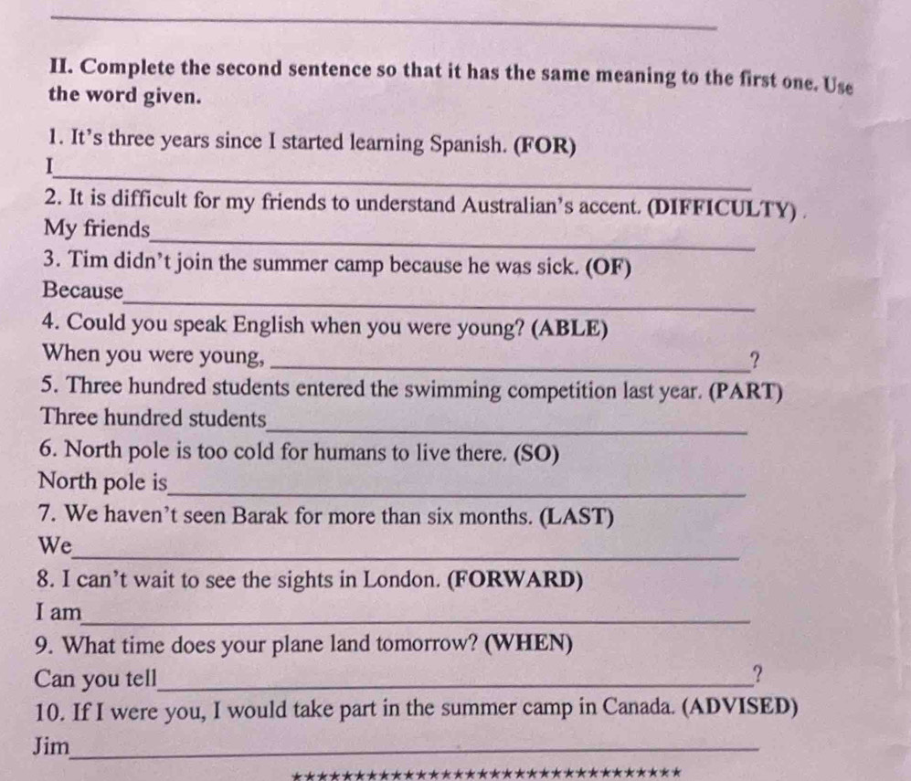 Complete the second sentence so that it has the same meaning to the first one. Use 
the word given. 
1. It’s three years since I started learning Spanish. (FOR) 
_ 
I 
2. It is difficult for my friends to understand Australian’s accent. (DIFFICULTY) . 
_ 
My friends 
3. Tim didn’t join the summer camp because he was sick. (OF) 
_ 
Because 
4. Could you speak English when you were young? (ABLE) 
When you were young, _? 
5. Three hundred students entered the swimming competition last year. (PART) 
_ 
Three hundred students 
6. North pole is too cold for humans to live there. (SO) 
North pole is_ 
7. We haven’t seen Barak for more than six months. (LAST) 
_ 
We 
8. I can’t wait to see the sights in London. (FORWARD) 
I am_ 
9. What time does your plane land tomorrow? (WHEN) 
Can you tell_ 
? 
10. If I were you, I would take part in the summer camp in Canada. (ADVISED) 
Jim_