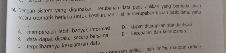 Dengan sistem yang digunakan, perubahan data pada aplikasi yang berbeda akan
secara otomatis berlaku untuk keseluruhan. Hal ini merupakan tujuan basis data, yaitu
A. memperoleh lebih banyak informasi D. dapat diterapkan standardisasi
B. data dapat dipakai secara bersama E. kecepatan dan kemudahan
C. terpeliharanya keselarasan data
ro ram aplikasi, baik online maupun offline.