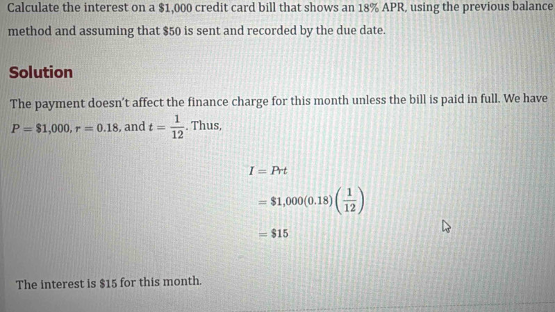 Calculate the interest on a $1,000 credit card bill that shows an 18% APR, using the previous balance 
method and assuming that $50 is sent and recorded by the due date. 
Solution 
The payment doesn’t affect the finance charge for this month unless the bill is paid in full. We have
P=$1,000, r=0.18 , and t= 1/12 . Thus,
I=Prt
=$1,000(0.18)( 1/12 )
=$15
The interest is $15 for this month.