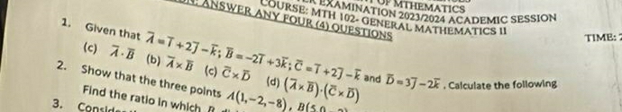 LUP MTHEMATICS 
: MEAAMINATION 2023/2024 ACADEMIC SESSION 
LOURSE: MTH 102- GENERAL MATHEMATICS II 
N : AnSwER ANY fOUr (4) QUeSTIonS 
TIME: 
1. Given that overline A=overline I+2overline J-overline k; overline B=-2overline I+3overline k; overline C=overline I+2overline J-overline k overline A* overline B (c) overline C* overline D
(c) overline A· overline B (b) 
2. Show that the three points A(1,-2,-8), B(5,0 (overline A* overline B)· (overline C* overline D) and overline D=3overline J-2overline k. Calculate the following 
(d) 
Find the ratio in which f 
3. Consid