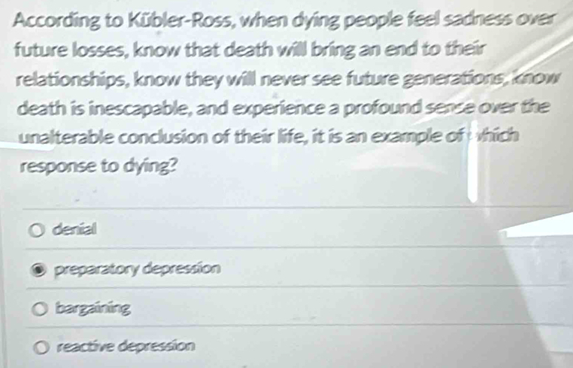 According to Kübler-Ross, when dying people feel sadness over
future losses, know that death will bring an end to their
relationships, know they will never see future generations, know
death is inescapable, and experience a profound sense over the
unalterable conclusion of their life, it is an example of hich
response to dying?
denial
preparatory depression
bargaining
reactive depression