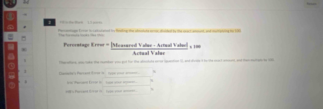 ad Ratorn 
-8 
2 Fill in the Blank 1.5 points 
a * 
Percentage Error is calculated by fnding the absollute error, divided by the exact amount, and multiplying by 100. 
The formula looks like this: 
Percentage Error = [Mea  (suredValue-ActualValuel)/△ ctualValue * 100
* 
Aetual Value 
Therefore, you take the number you got for the absolute error (question 1), and divide it by the exact amount, and then multiply by 100. 
o 2 Danielle's Percent Error is type your answer... %
3 Iris' Percent Error is type your agswer... 
HB's Percent Error is type your answer..