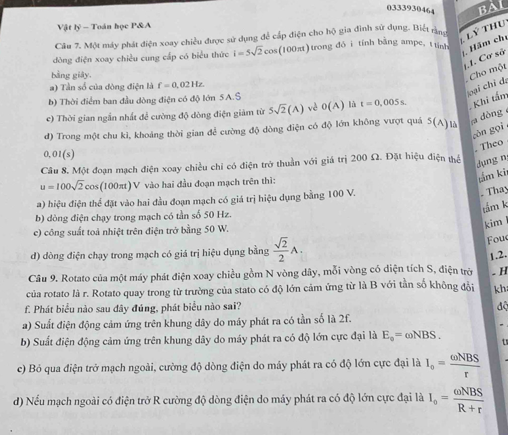 0333930464 BAI
Vật lý - Toán học P&A
Câu 7. Một máy phát điện xoay chiều được sử dụng để cấp điện cho hộ gia đình sứ dụng. Biết rằng
Lý Thu
dòng điện xoay chiều cung cấp có biểu thức i=5sqrt(2)cos (100π t) trong đó ì tính bằng ampe,t tính  Hãm chủ
.1. Cơ sở
bằng giây.
Cho một
a) Tần số của dòng điện là f=0,02Hz.
loại chỉ da
b) Thời điểm ban đầu dòng điện có độ lớn 5A.S
c) Thời gian ngắn nhất đề cường độ dòng điện giảm từ 5sqrt(2)(A) vè 0(A) là t=0,005s.
Khi tấm
d) Trong một chu kì, khoảng thời gian để cường độ dòng điện có độ lớn không vượt quá 5(A) là ra dòng 
còn gọi
. Theo
0,01(s)
Câu 8. Một đoạn mạch điện xoay chiều chỉ có điện trở thuần với giá trị 200 Ω. Đặt hiệu điện thể
dụng n
u=100sqrt(2)cos (1 00π) V vào hai đầu đoạn mạch trên thì:
tầm ki
a) hiệu điện thể đặt vào hai đầu đoạn mạch có giá trị hiệu dụng bằng 100 V.
. Thay
tấm k
b) dòng điện chạy trong mạch có tần số 50 Hz.
kim
c) công suất toả nhiệt trên điện trở bằng 50 W.
Fou
d) dòng điện chạy trong mạch có giá trị hiệu dụng bằng  sqrt(2)/2 A. 1.2.
Câu 9. Rotato của một máy phát điện xoay chiều gồm N vòng dây, mỗi vòng có diện tích S, điện trở . H
của rotato là r. Rotato quay trong từ trường của stato có độ lớn cảm ứng từ là B với tần số không đồi kh
f. Phát biểu nào sau dây đúng, phát biểu nào sai? độ
a) Suất điện động cảm ứng trên khung dây do máy phát ra có tần số là 2f.
-
b) Suất điện động cảm ứng trên khung dây do máy phát ra có độ lớn cực đại là E_o=omega NBS.
t
c) Bỏ qua điện trở mạch ngoài, cường độ dòng điện do máy phát ra có độ lớn cực đại là I_o= omega NBS/r 
d) Nếu mạch ngoài có điện trở R cường độ dòng điện do máy phát ra có độ lớn cực đại là I_o= omega NBS/R+r 