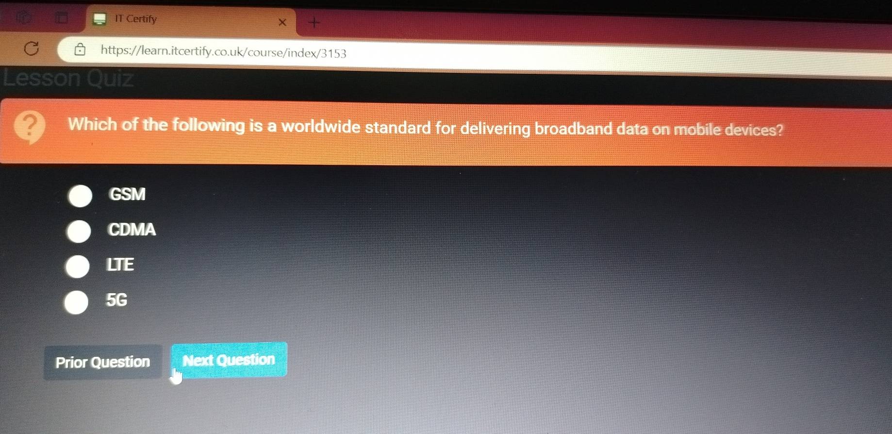 IT Certify
https://learn.itcertify.co.uk/course/index/3153
Lesson Quiz
Which of the following is a worldwide standard for delivering broadband data on mobile devices?
GSM
CDMA
LTE
5G
Prior Question Next Question